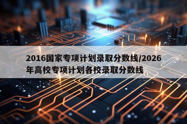 2016国家专项计划录取分数线/2026年高校专项计划各校录取分数线