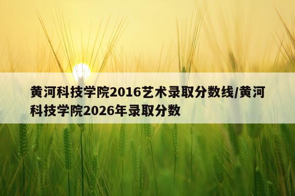 黄河科技学院2016艺术录取分数线/黄河科技学院2026年录取分数