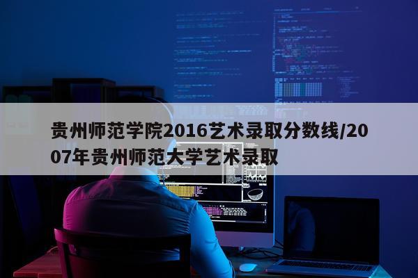 贵州师范学院2016艺术录取分数线/2007年贵州师范大学艺术录取