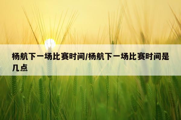 杨航下一场比赛时间/杨航下一场比赛时间是几点