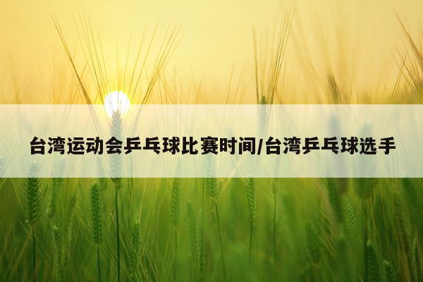 台湾运动会乒乓球比赛时间/台湾乒乓球选手