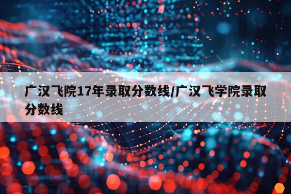 广汉飞院17年录取分数线/广汉飞学院录取分数线
