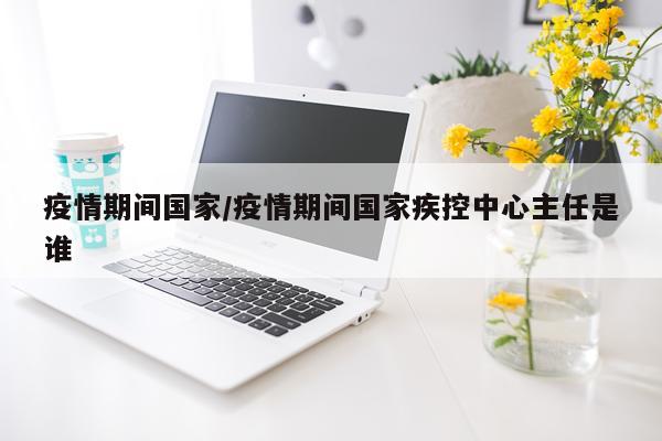 疫情期间国家/疫情期间国家疾控中心主任是谁