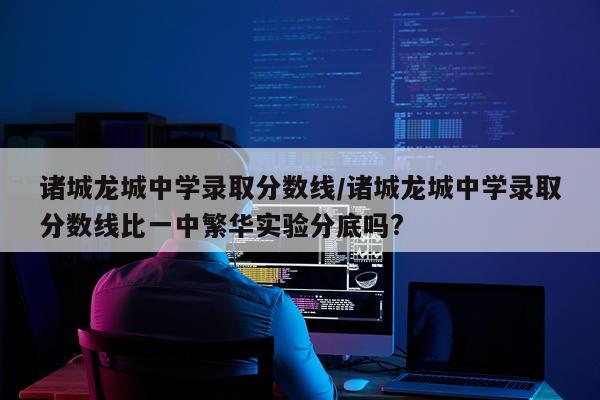 诸城龙城中学录取分数线/诸城龙城中学录取分数线比一中繁华实验分底吗?
