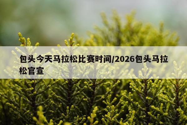 包头今天马拉松比赛时间/2026包头马拉松官宣