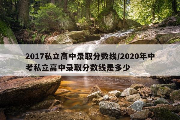 2017私立高中录取分数线/2020年中考私立高中录取分数线是多少