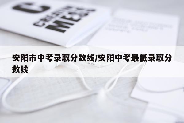 安阳市中考录取分数线/安阳中考最低录取分数线