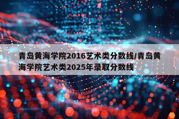 青岛黄海学院2016艺术类分数线/青岛黄海学院艺术类2025年录取分数线