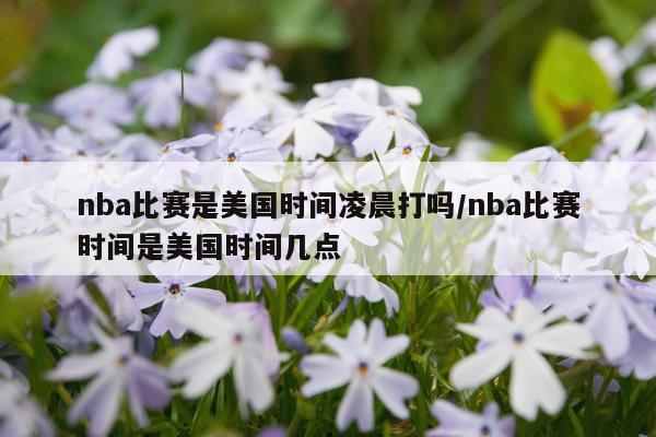 nba比赛是美国时间凌晨打吗/nba比赛时间是美国时间几点