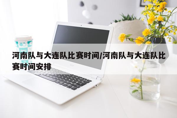 河南队与大连队比赛时间/河南队与大连队比赛时间安排
