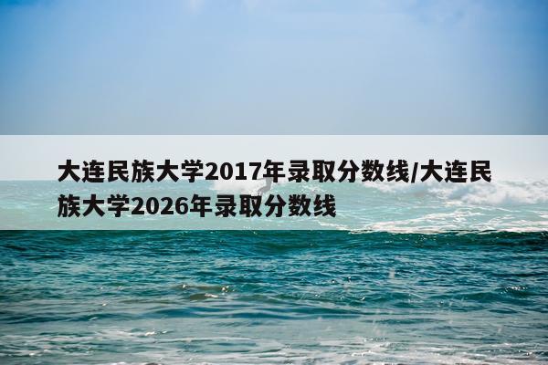 大连民族大学2017年录取分数线/大连民族大学2026年录取分数线