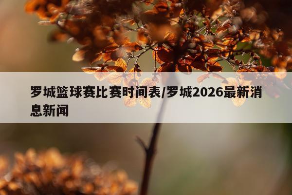 罗城篮球赛比赛时间表/罗城2026最新消息新闻