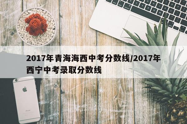 2017年青海海西中考分数线/2017年西宁中考录取分数线