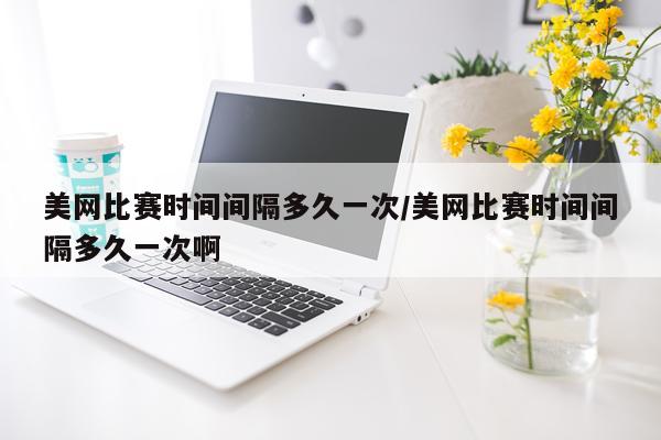 美网比赛时间间隔多久一次/美网比赛时间间隔多久一次啊