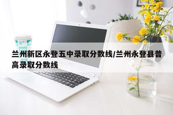 兰州新区永登五中录取分数线/兰州永登县普高录取分数线
