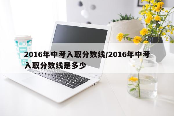2016年中考入取分数线/2016年中考入取分数线是多少
