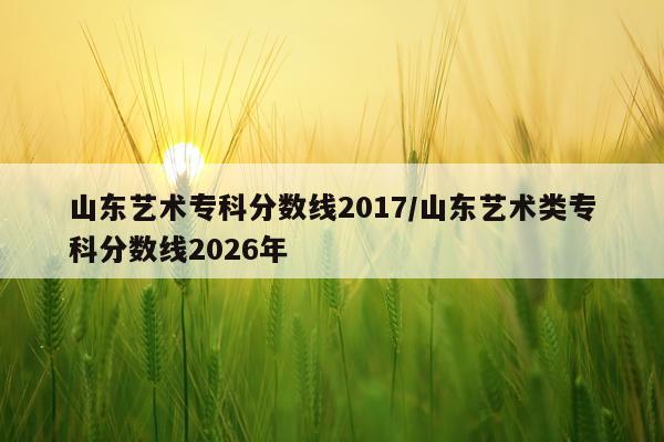 山东艺术专科分数线2017/山东艺术类专科分数线2026年