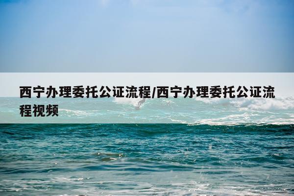 西宁办理委托公证流程/西宁办理委托公证流程视频