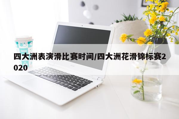 四大洲表演滑比赛时间/四大洲花滑锦标赛2020