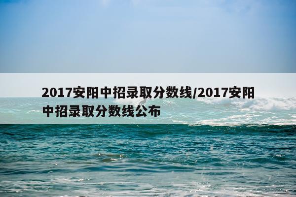 2017安阳中招录取分数线/2017安阳中招录取分数线公布