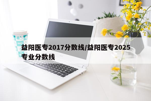 益阳医专2017分数线/益阳医专2025专业分数线