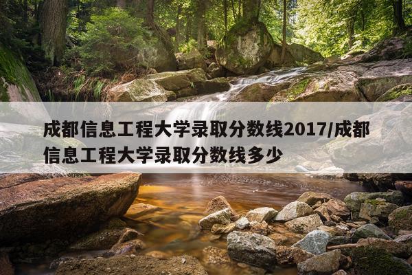 成都信息工程大学录取分数线2017/成都信息工程大学录取分数线多少