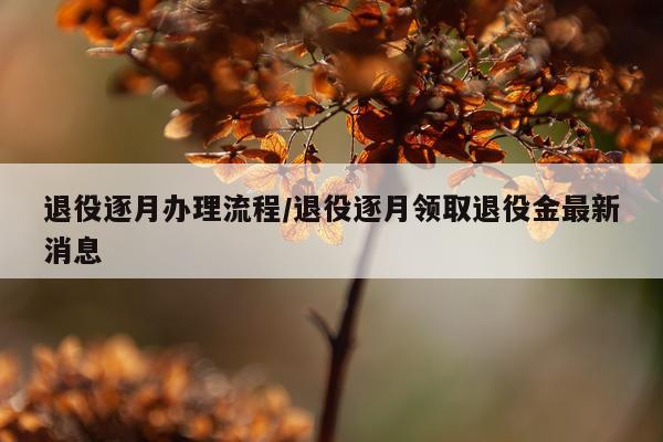 退役逐月办理流程/退役逐月领取退役金最新消息