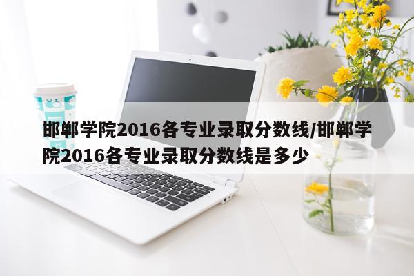 邯郸学院2016各专业录取分数线/邯郸学院2016各专业录取分数线是多少