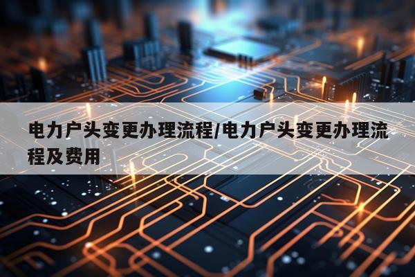 电力户头变更办理流程/电力户头变更办理流程及费用