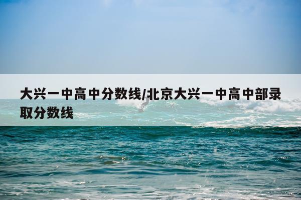 大兴一中高中分数线/北京大兴一中高中部录取分数线