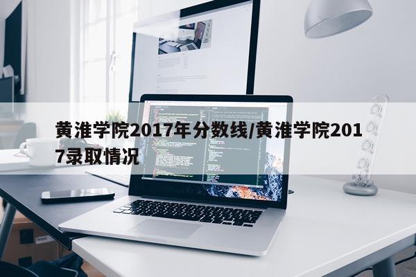 黄淮学院2017年分数线/黄淮学院2017录取情况