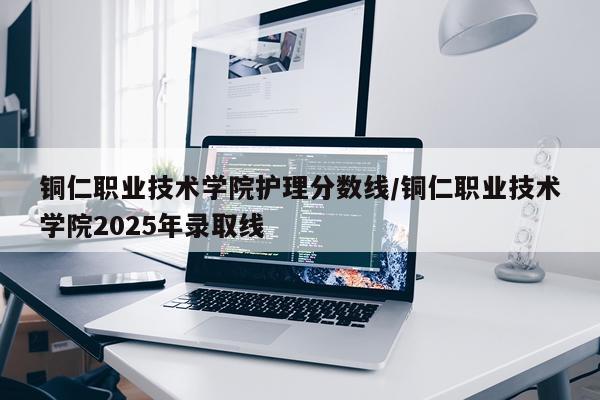 铜仁职业技术学院护理分数线/铜仁职业技术学院2025年录取线