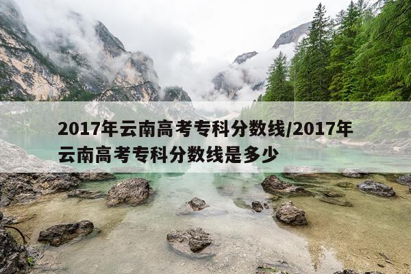 2017年云南高考专科分数线/2017年云南高考专科分数线是多少