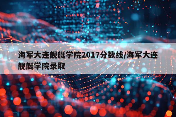 海军大连舰艇学院2017分数线/海军大连舰艇学院录取