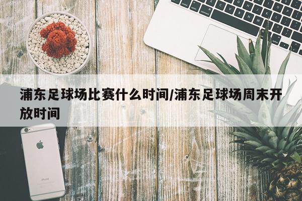 浦东足球场比赛什么时间/浦东足球场周末开放时间