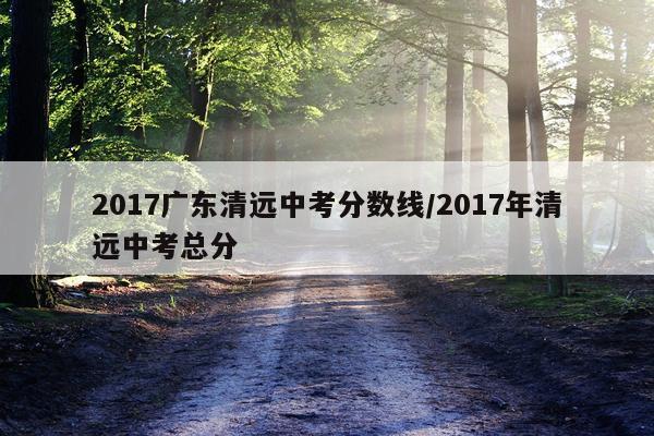 2017广东清远中考分数线/2017年清远中考总分