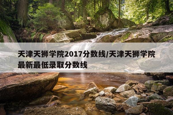 天津天狮学院2017分数线/天津天狮学院最新最低录取分数线