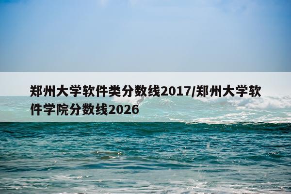 郑州大学软件类分数线2017/郑州大学软件学院分数线2026