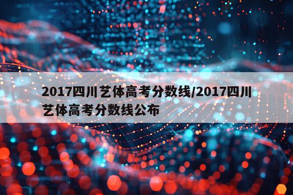 2017四川艺体高考分数线/2017四川艺体高考分数线公布