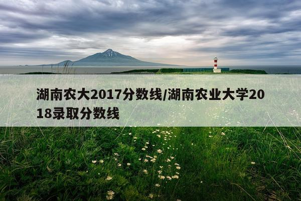 湖南农大2017分数线/湖南农业大学2018录取分数线