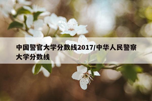 中国警官大学分数线2017/中华人民警察大学分数线