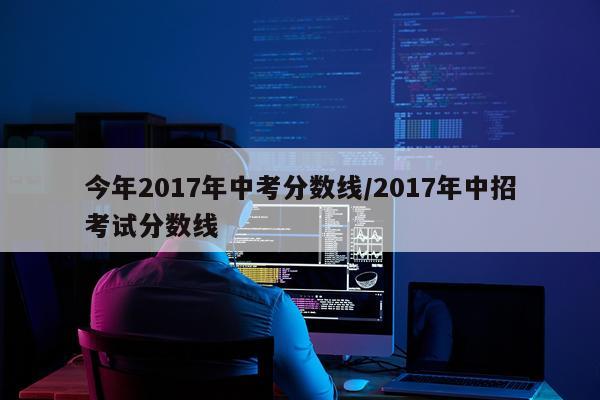 今年2017年中考分数线/2017年中招考试分数线