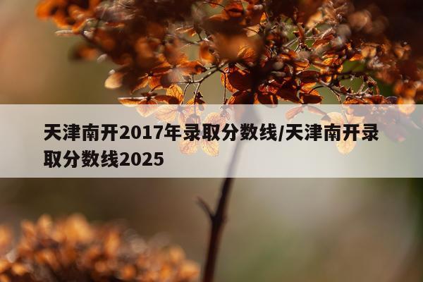 天津南开2017年录取分数线/天津南开录取分数线2025