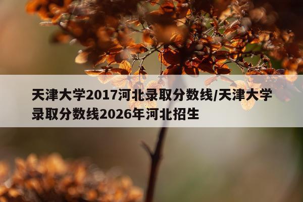 天津大学2017河北录取分数线/天津大学录取分数线2026年河北招生