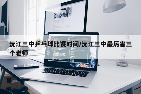 沅江三中乒乓球比赛时间/沅江三中最厉害三个老师