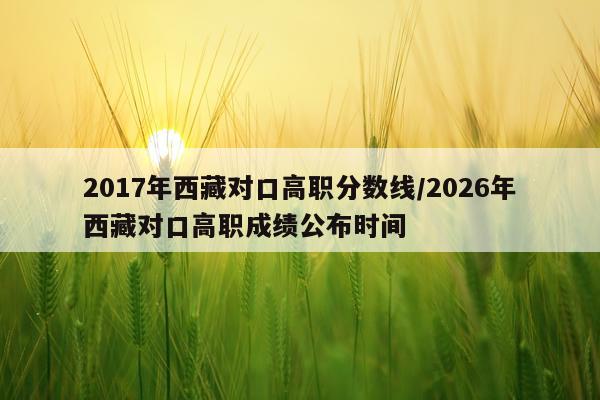 2017年西藏对口高职分数线/2026年西藏对口高职成绩公布时间