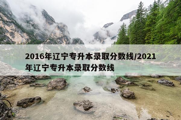 2016年辽宁专升本录取分数线/2021年辽宁专升本录取分数线