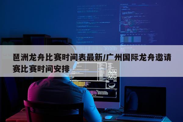 琶洲龙舟比赛时间表最新/广州国际龙舟邀请赛比赛时间安排