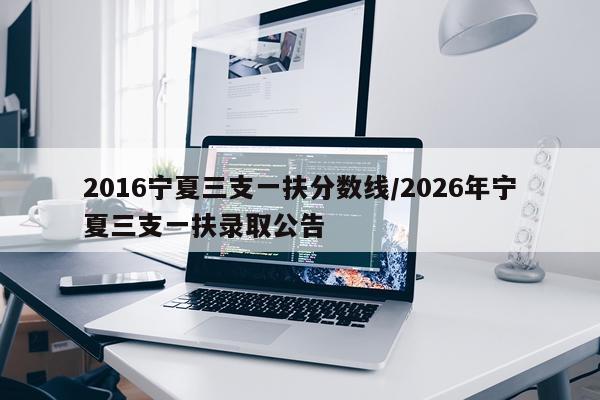 2016宁夏三支一扶分数线/2026年宁夏三支一扶录取公告