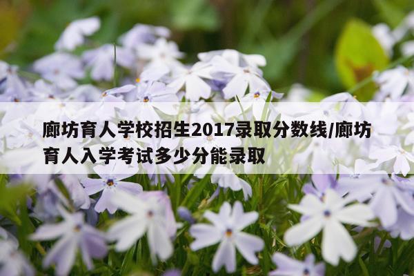 廊坊育人学校招生2017录取分数线/廊坊育人入学考试多少分能录取